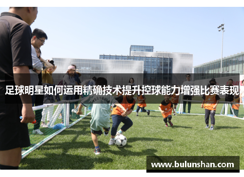 足球明星如何运用精确技术提升控球能力增强比赛表现